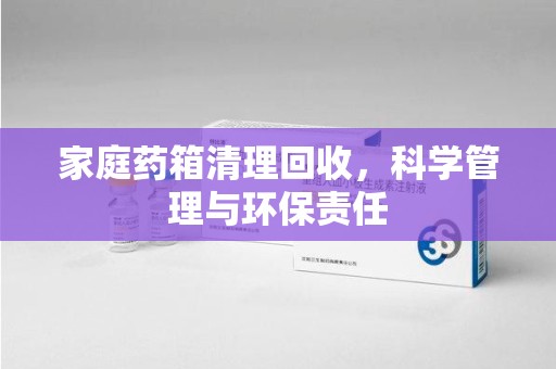 宿迁家庭药箱清理回收，科学管理与环保责任