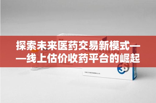 宿迁探索未来医药交易新模式——线上估价收药平台的崛起与价值