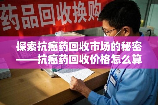 宿迁探索抗癌药回收市场的秘密——抗癌药回收价格怎么算？