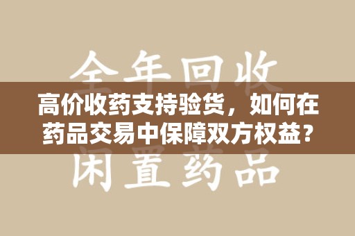 宿迁高价收药支持验货，如何在药品交易中保障双方权益？