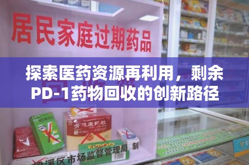 宿迁探索医药资源再利用，剩余PD-1药物回收的创新路径与社会价值