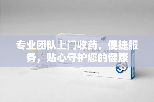 宿迁专业团队上门收药，便捷服务，贴心守护您的健康