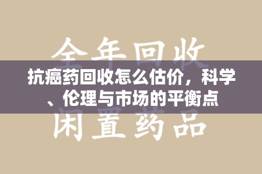 宿迁抗癌药回收怎么估价，科学、伦理与市场的平衡点