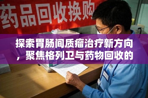 宿迁探索胃肠间质瘤治疗新方向，聚焦格列卫与药物回收的未来