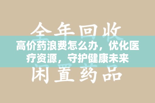 宿迁高价药浪费怎么办，优化医疗资源，守护健康未来